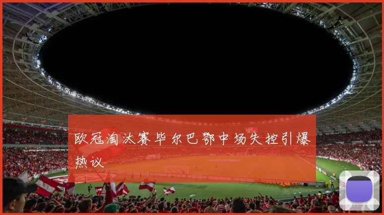 欧冠淘汰赛毕尔巴鄂中场失控引爆热议