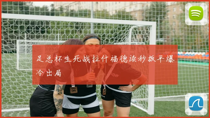 足总杯生死战拉什福德读秒扳平爆冷出局