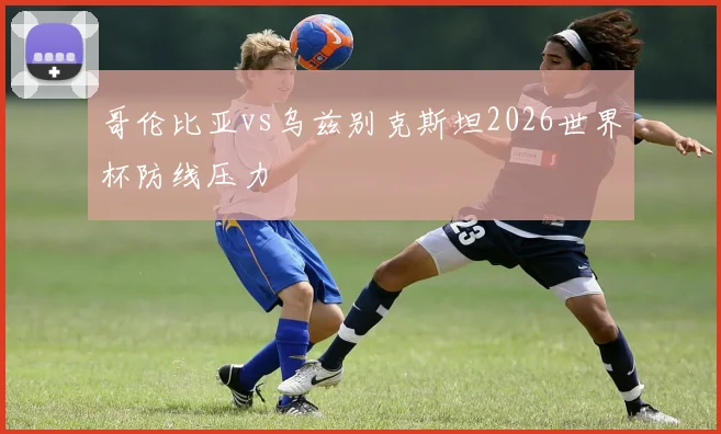 哥伦比亚vs乌兹别克斯坦2026世界杯防线压力