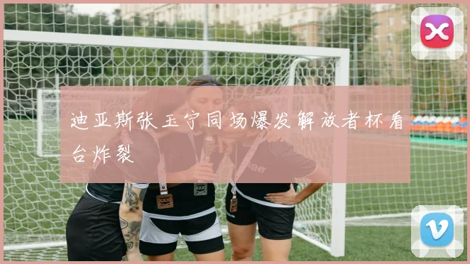 迪亚斯张玉宁同场爆发解放者杯看台炸裂