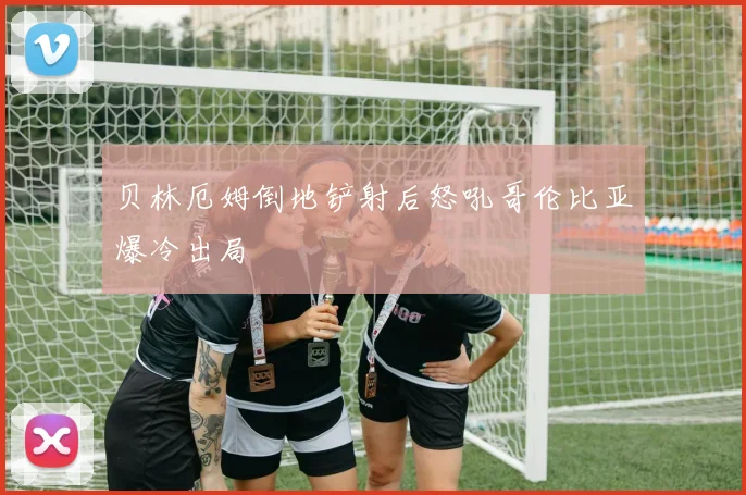 贝林厄姆倒地铲射后怒吼哥伦比亚爆冷出局