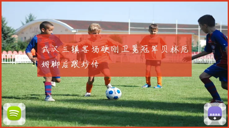 武汉三镇客场硬刚卫冕冠军贝林厄姆脚后跟妙传