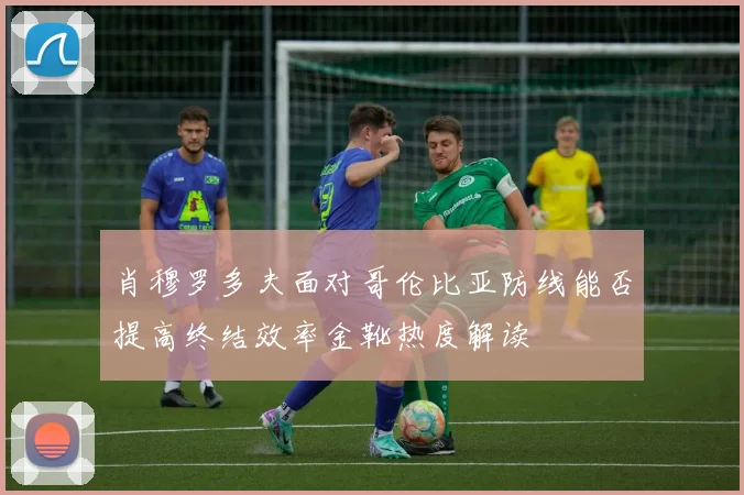 肖穆罗多夫面对哥伦比亚防线能否提高终结效率金靴热度解读