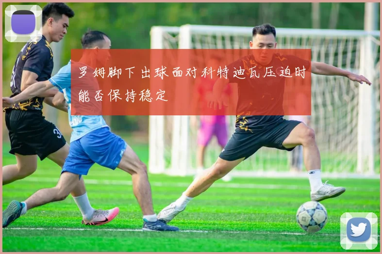 罗姆脚下出球面对科特迪瓦压迫时能否保持稳定