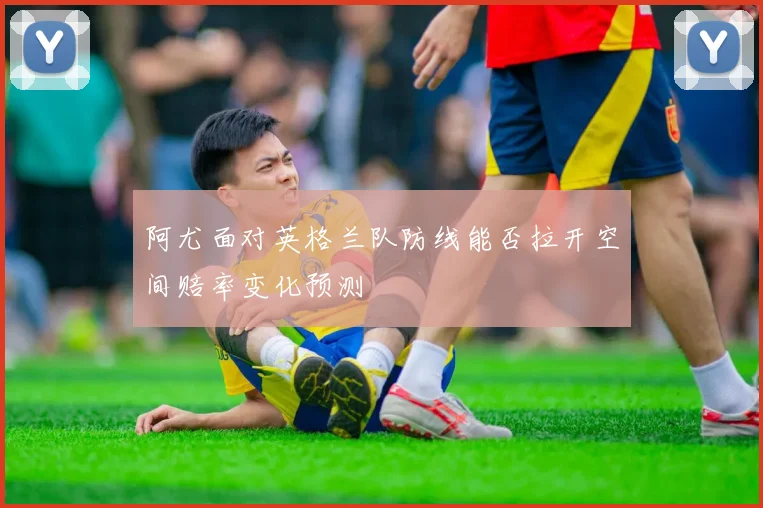 阿尤面对英格兰队防线能否拉开空间赔率变化预测