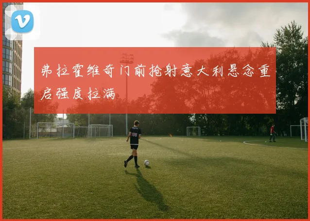 弗拉霍维奇门前抢射意大利悬念重启强度拉满