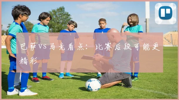 巴萨vs马竞看点：比赛后段可能更精彩
