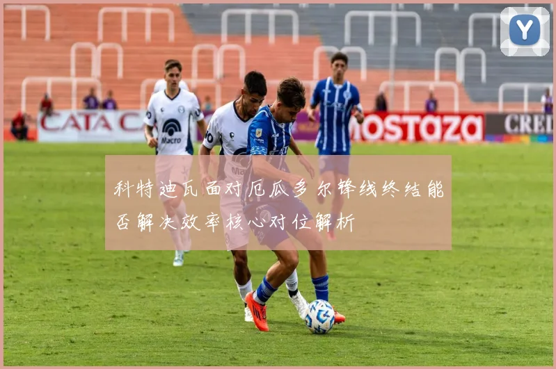 科特迪瓦面对厄瓜多尔锋线终结能否解决效率核心对位解析