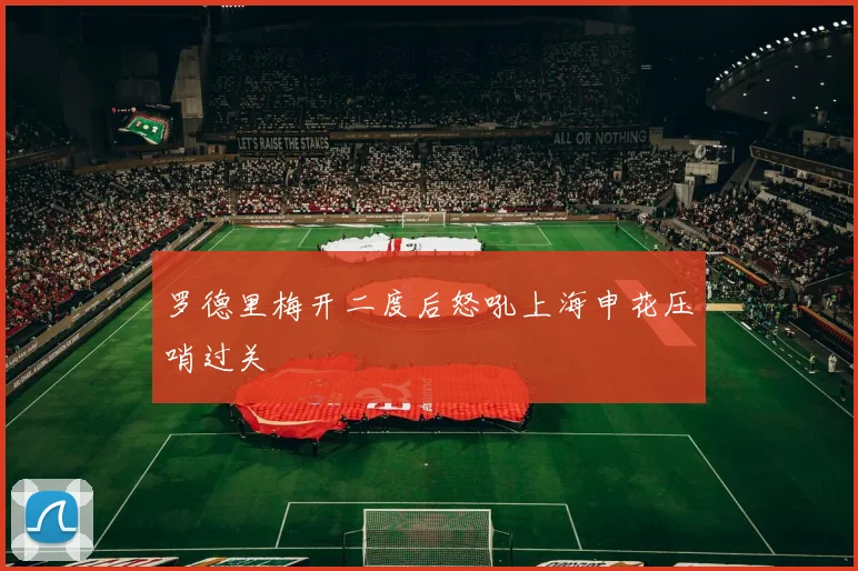 罗德里梅开二度后怒吼上海申花压哨过关