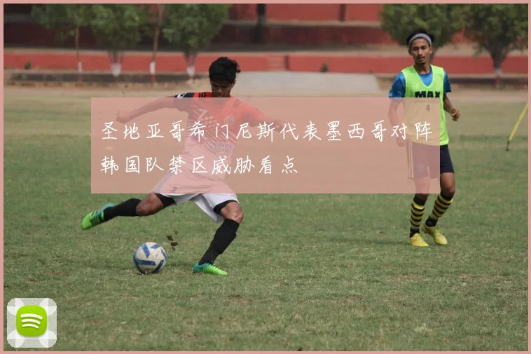 圣地亚哥希门尼斯代表墨西哥对阵韩国队禁区威胁看点
