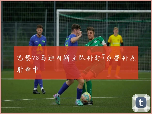 巴黎vs乌迪内斯主队补时7分替补点射命中