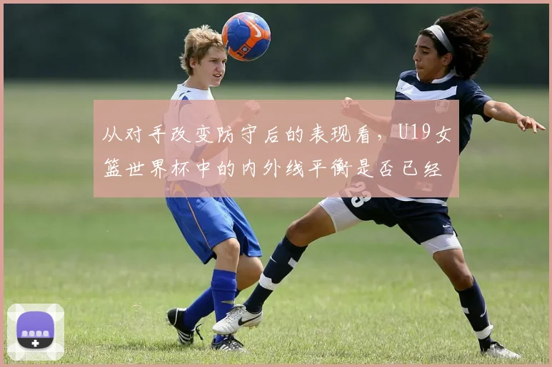 从对手改变防守后的表现看，U19女篮世界杯中的内外线平衡是否已经成熟