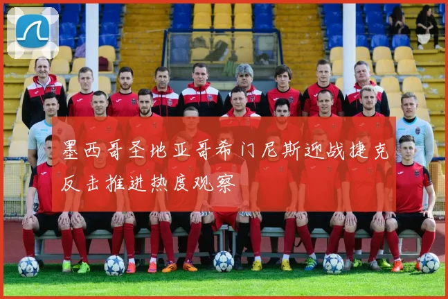 墨西哥圣地亚哥希门尼斯迎战捷克反击推进热度观察