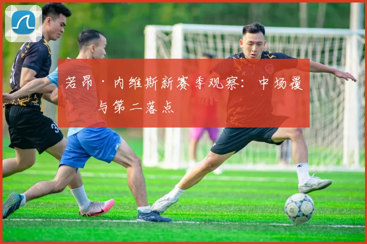 若昂·内维斯新赛季观察：中场覆盖与第二落点