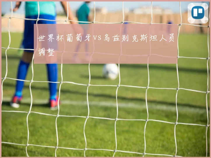 世界杯葡萄牙vs乌兹别克斯坦人员调整
