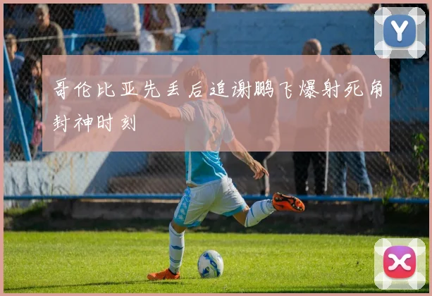 哥伦比亚先丢后追谢鹏飞爆射死角封神时刻