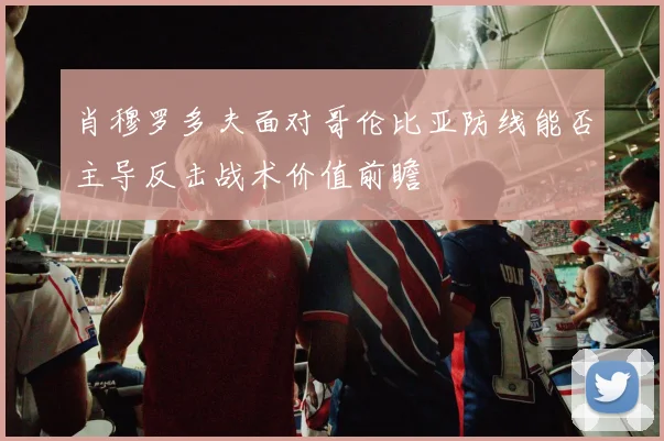 肖穆罗多夫面对哥伦比亚防线能否主导反击战术价值前瞻