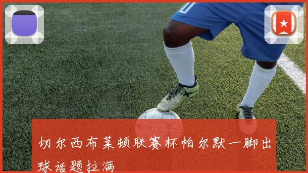 切尔西布莱顿联赛杯帕尔默一脚出球话题拉满