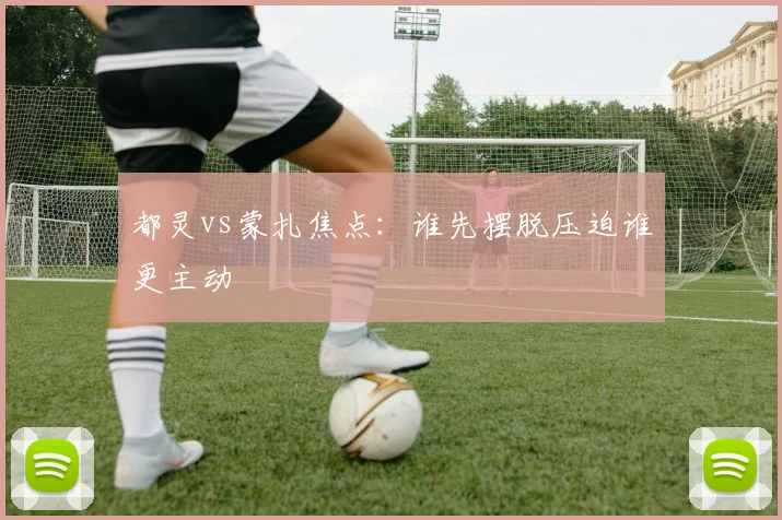 都灵vs蒙扎焦点：谁先摆脱压迫谁更主动