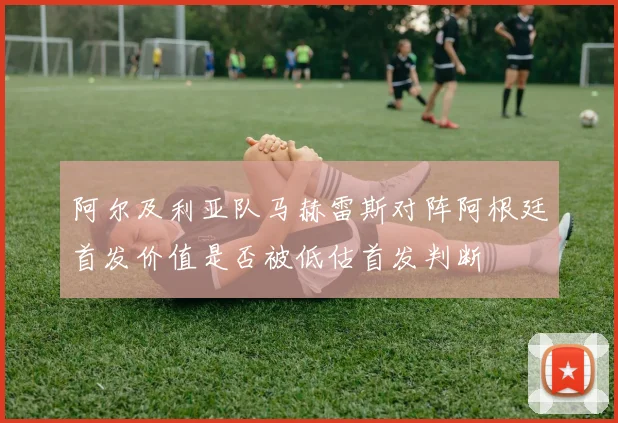 阿尔及利亚队马赫雷斯对阵阿根廷首发价值是否被低估首发判断