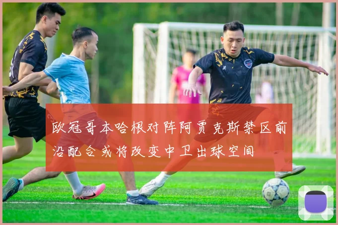 欧冠哥本哈根对阵阿贾克斯禁区前沿配合或将改变中卫出球空间