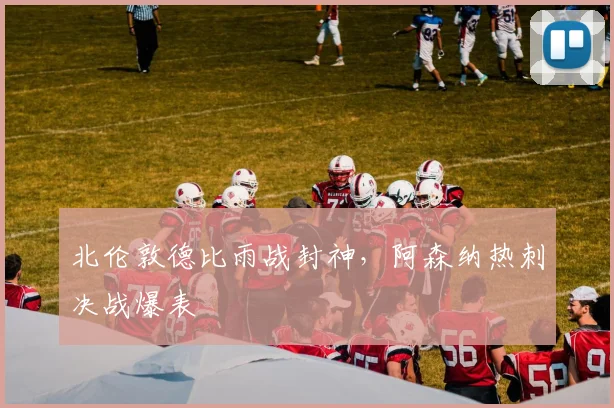北伦敦德比雨战封神，阿森纳热刺决战爆表