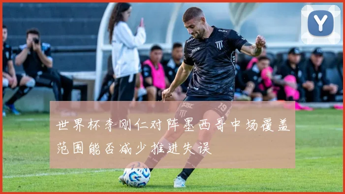 世界杯李刚仁对阵墨西哥中场覆盖范围能否减少推进失误