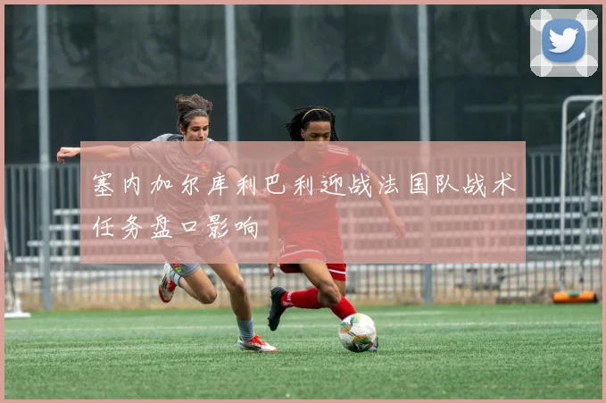 塞内加尔库利巴利迎战法国队战术任务盘口影响