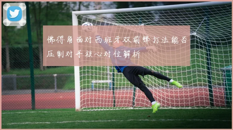 佛得角面对西班牙双前锋打法能否压制对手核心对位解析