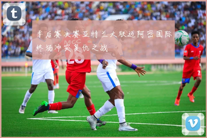 季后赛决赛亚特兰大联迈阿密国际终场冲突复仇之战