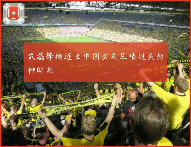 武磊锋线连击中国女足压哨过关封神时刻