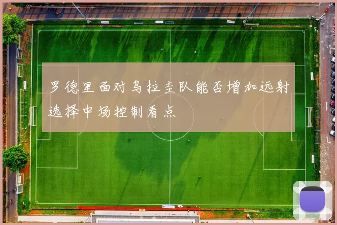罗德里面对乌拉圭队能否增加远射选择中场控制看点