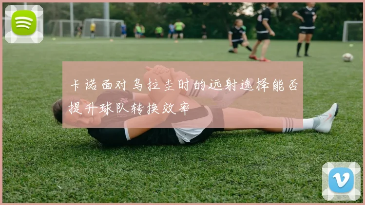 卡诺面对乌拉圭时的远射选择能否提升球队转换效率