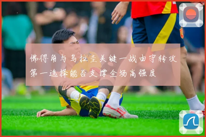 佛得角与乌拉圭关键一战由守转攻第一选择能否支撑全场高强度
