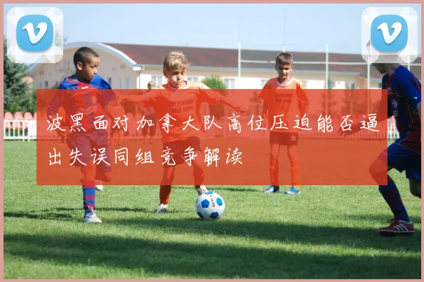波黑面对加拿大队高位压迫能否逼出失误同组竞争解读