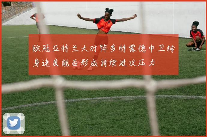 欧冠亚特兰大对阵多特蒙德中卫转身速度能否形成持续进攻压力