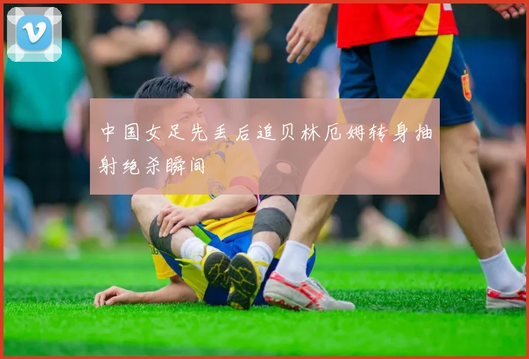中国女足先丢后追贝林厄姆转身抽射绝杀瞬间
