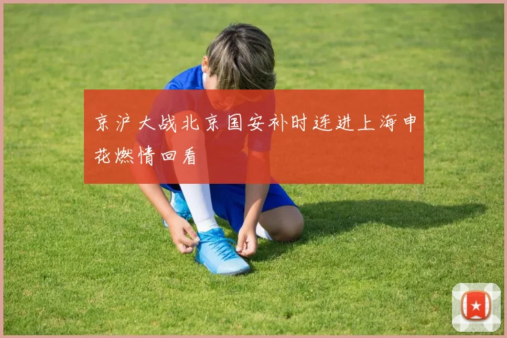 京沪大战北京国安补时连进上海申花燃情回看