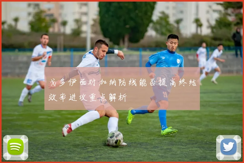 戈多伊面对加纳防线能否提高终结效率进攻重点解析