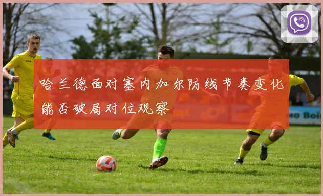 哈兰德面对塞内加尔防线节奏变化能否破局对位观察